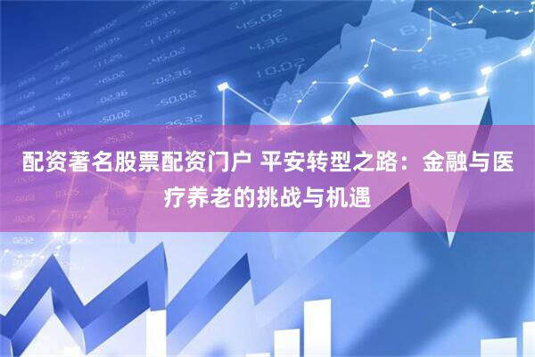 配资著名股票配资门户 平安转型之路：金融与医疗养老的挑战与机遇