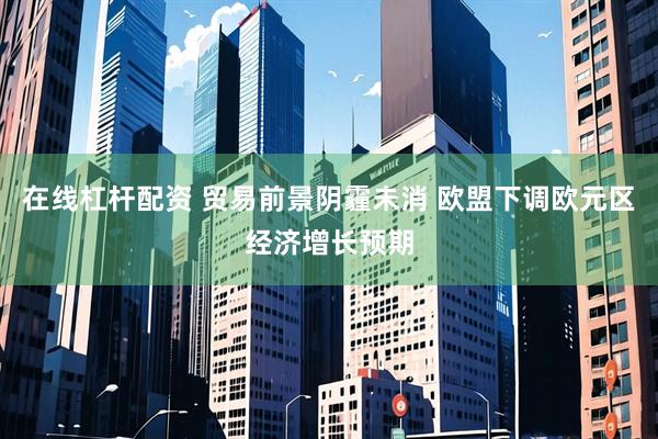 在线杠杆配资 贸易前景阴霾未消 欧盟下调欧元区经济增长预期