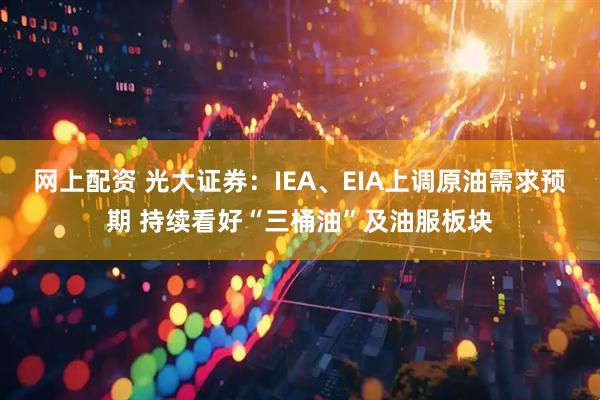 网上配资 光大证券：IEA、EIA上调原油需求预期 持续看好“三桶油”及油服板块