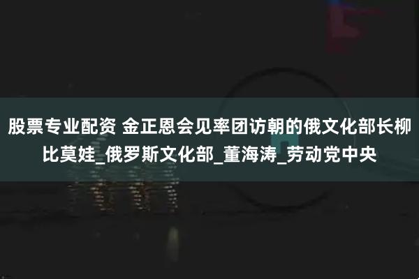 股票专业配资 金正恩会见率团访朝的俄文化部长柳比莫娃_俄罗斯文化部_董海涛_劳动党中央