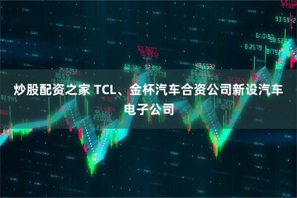 炒股配资之家 TCL、金杯汽车合资公司新设汽车电子公司