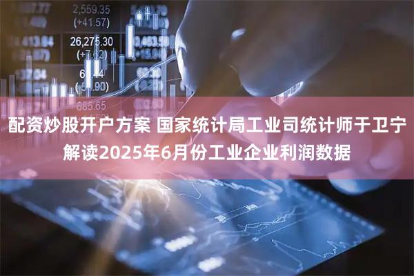 配资炒股开户方案 国家统计局工业司统计师于卫宁解读2025年6月份工业企业利润数据