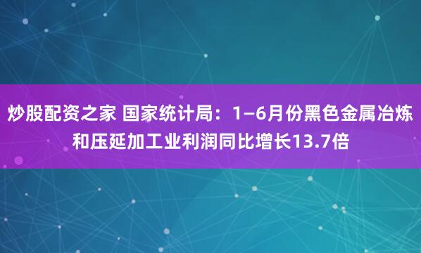 炒股配资之家 国家统计局：1—6月份黑色金属冶炼和压延加工业利润同比增长13.7倍