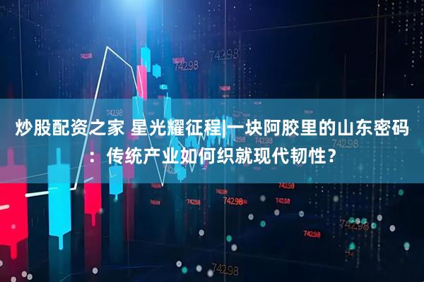 炒股配资之家 星光耀征程|一块阿胶里的山东密码：传统产业如何织就现代韧性？