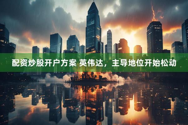 配资炒股开户方案 英伟达，主导地位开始松动