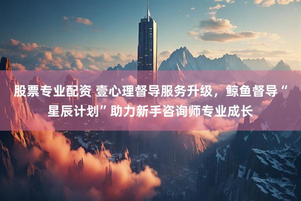 股票专业配资 壹心理督导服务升级，鲸鱼督导“星辰计划”助力新手咨询师专业成长