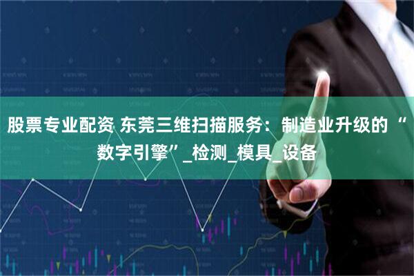 股票专业配资 东莞三维扫描服务：制造业升级的 “数字引擎”_检测_模具_设备