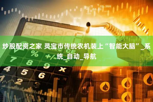 炒股配资之家 灵宝市传统农机装上“智能大脑”_系统_自动_导航