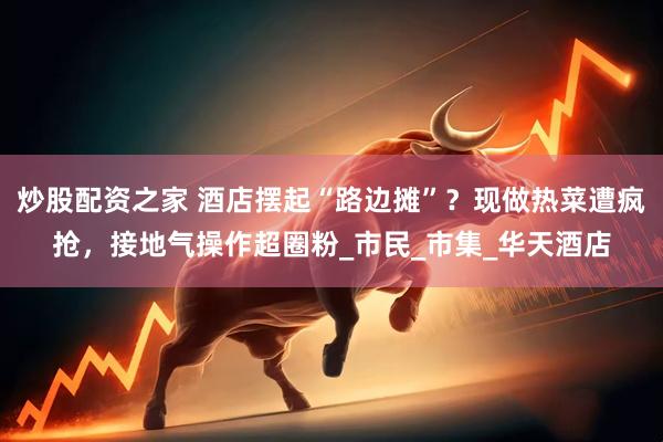 炒股配资之家 酒店摆起“路边摊”？现做热菜遭疯抢，接地气操作超圈粉_市民_市集_华天酒店