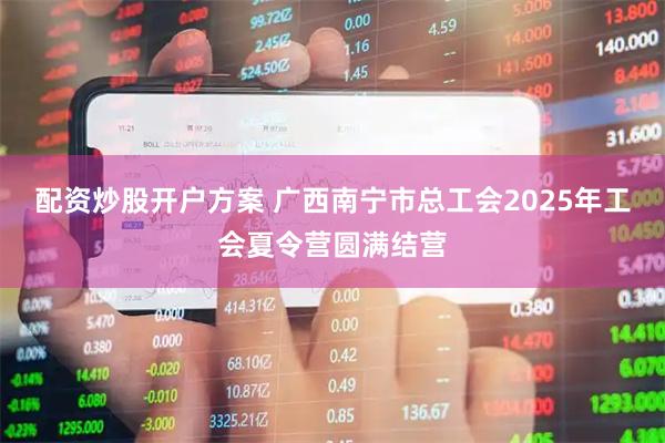 配资炒股开户方案 广西南宁市总工会2025年工会夏令营圆满结营