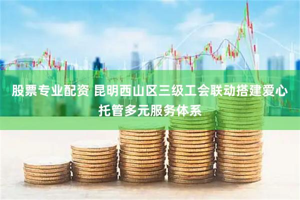 股票专业配资 昆明西山区三级工会联动搭建爱心托管多元服务体系