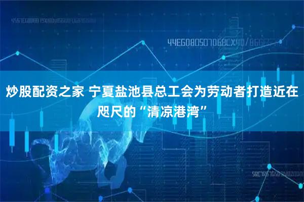 炒股配资之家 宁夏盐池县总工会为劳动者打造近在咫尺的“清凉港湾”