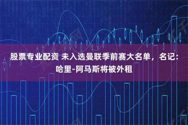 股票专业配资 未入选曼联季前赛大名单，名记：哈里-阿马斯将被外租