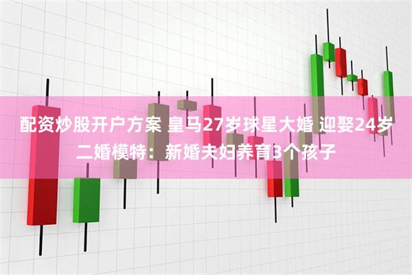配资炒股开户方案 皇马27岁球星大婚 迎娶24岁二婚模特：新婚夫妇养育3个孩子