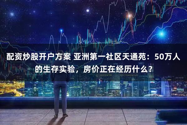 配资炒股开户方案 亚洲第一社区天通苑：50万人的生存实验，房价正在经历什么？