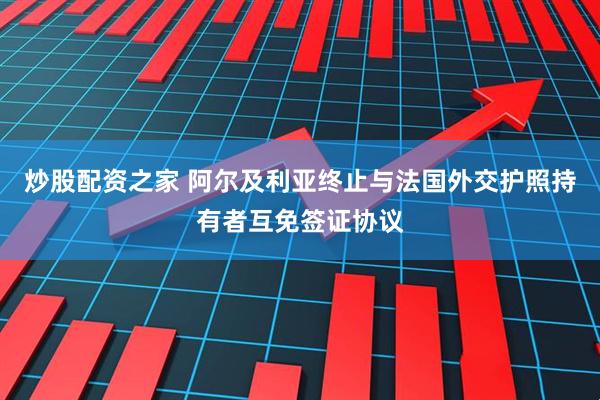 炒股配资之家 阿尔及利亚终止与法国外交护照持有者互免签证协议