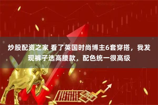 炒股配资之家 看了英国时尚博主6套穿搭，我发现裤子选高腰款，配色统一很高级