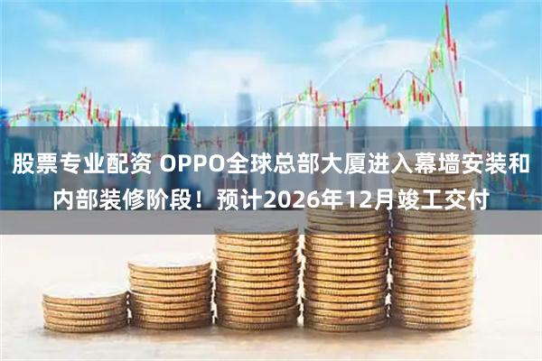 股票专业配资 OPPO全球总部大厦进入幕墙安装和内部装修阶段！预计2026年12月竣工交付