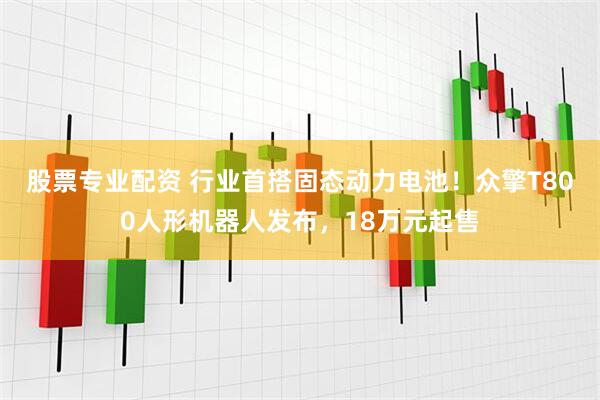 股票专业配资 行业首搭固态动力电池！众擎T800人形机器人发布，18万元起售