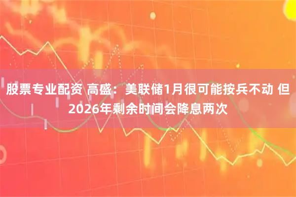 股票专业配资 高盛：美联储1月很可能按兵不动 但2026年剩余时间会降息两次
