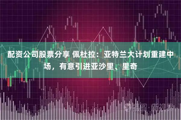 配资公司股票分享 佩杜拉：亚特兰大计划重建中场，有意引进亚沙里、里奇