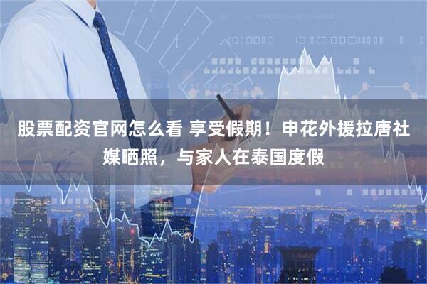 股票配资官网怎么看 享受假期！申花外援拉唐社媒晒照，与家人在泰国度假